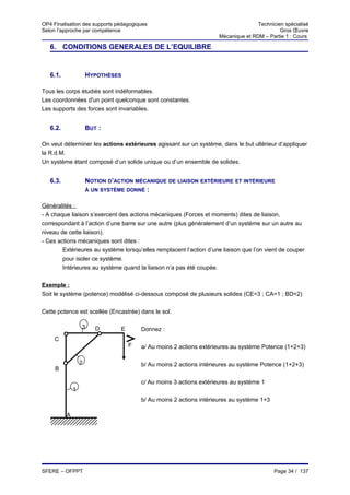 OP4 Finalisation des supports pédagogiques                                           Technicien spécialisé
Selon l’approche par compétence                                                               Gros Œuvre
                                                                      Mécanique et RDM – Partie 1 : Cours

   6. CONDITIONS GENERALES DE L’EQUILIBRE


   6.1.               HYPOTHÈSES

Tous les corps étudiés sont indéformables.
Les coordonnées d'un point quelconque sont constantes.
Les supports des forces sont invariables.


   6.2.               BUT :

On veut déterminer les actions extérieures agissant sur un système, dans le but ultérieur d’appliquer
la R.d.M.
Un système étant composé d’un solide unique ou d’un ensemble de solides.


   6.3.               NOTION D’ACTION MÉCANIQUE DE LIAISON EXTÉRIEURE ET INTÉRIEURE
                      À UN SYSTÈME DONNÉ :


Généralités :
- A chaque liaison s’exercent des actions mécaniques (Forces et moments) dites de liaison,
correspondant à l’action d’une barre sur une autre (plus généralement d’un système sur un autre au
niveau de cette liaison).
- Ces actions mécaniques sont dites :
        Extérieures au système lorsqu’elles remplacent l’action d’une liaison que l’on vient de couper
        pour isoler ce système.
        Intérieures au système quand la liaison n’a pas été coupée.


Exemple :
Soit le système (potence) modélisé ci-dessous composé de plusieurs solides (CE=3 ; CA=1 ; BD=2)

Cette potence est scellée (Encastrée) dans le sol.

                  3      D       E       Donnez :
     C
                                     F   a/ Au moins 2 actions extérieures au système Potence (1+2+3)

                  2                      b/ Au moins 2 actions intérieures au système Potence (1+2+3)
     B

                                         c/ Au moins 3 actions extérieures au système 1
              1
                                         b/ Au moins 2 actions intérieures au système 1+3

          A




SFERE – OFPPT                                                                               Page 34 / 137
 