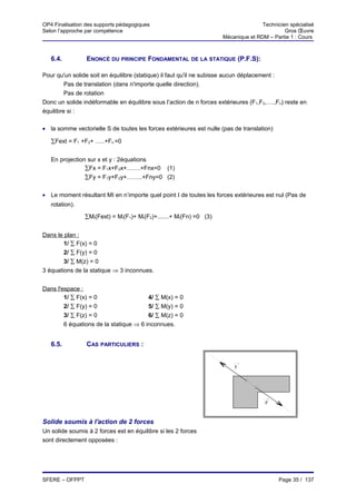 OP4 Finalisation des supports pédagogiques                                         Technicien spécialisé
Selon l’approche par compétence                                                             Gros Œuvre
                                                                    Mécanique et RDM – Partie 1 : Cours



   6.4.          ENONCÉ DU PRINCIPE FONDAMENTAL DE LA STATIQUE (P.F.S):

Pour qu'un solide soit en équilibre (statique) il faut qu'il ne subisse aucun déplacement :
         Pas de translation (dans n'importe quelle direction).
         Pas de rotation
Donc un solide indéformable en équilibre sous l’action de n forces extérieures (F1,F2,….,Fn) reste en
équilibre si :

• la somme vectorielle S de toutes les forces extérieures est nulle (pas de translation)

   ∑Fext = F1 +F2+ …..+Fn =0


   En projection sur x et y : 2équations
                ∑Fx = F1x+F2x+…….+Fnx=0 (1)
                ∑Fy = F1y+F2y+……..+Fny=0 (2)


• Le moment résultant MI en n’importe quel point I de toutes les forces extérieures est nul (Pas de
   rotation).

                ∑MI(Fext) = MI(F1)+ MI(F2)+.......+ MI(Fn) =0 (3)


Dans le plan :
        1/ ∑ F(x) = 0
        2/ ∑ F(y) = 0
        3/ ∑ M(z) = 0
3 équations de la statique ⇒ 3 inconnues.


Dans l'espace :
        1/ ∑ F(x) = 0                   4/ ∑ M(x) = 0
        2/ ∑ F(y) = 0                   5/ ∑ M(y) = 0
        3/ ∑ F(z) = 0                   6/ ∑ M(z) = 0
        6 équations de la statique ⇒ 6 inconnues.


   6.5.          CAS PARTICULIERS :


                                                                         F




                                                                                    -F



Solide soumis à l'action de 2 forces
Un solide soumis à 2 forces est en équilibre si les 2 forces
sont directement opposées :




SFERE – OFPPT                                                                              Page 35 / 137
 