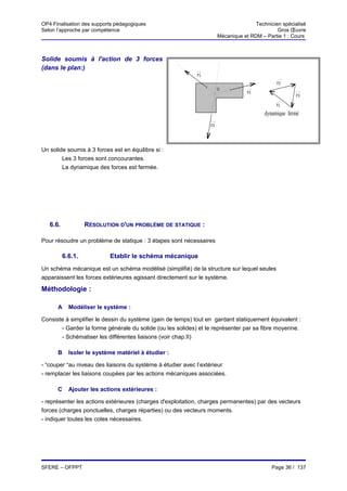 OP4 Finalisation des supports pédagogiques                                           Technicien spécialisé
Selon l’approche par compétence                                                               Gros Œuvre
                                                                      Mécanique et RDM – Partie 1 : Cours



Solide soumis à l'action de 3 forces
(dans le plan:)
                                                            F1
                                                                                              F2
                                                                      O
                                                                                  F2
                                                                                                      F3

                                                                                              F1

                                                                                         dynamique fermé
                                                                 F3




Un solide soumis à 3 forces est en équilibre si :
        Les 3 forces sont concourantes.
        La dynamique des forces est fermée.




   6.6.            RÉSOLUTION D'UN PROBLÈME DE STATIQUE :

Pour résoudre un problème de statique : 3 étapes sont nécessaires

          6.6.1.           Etablir le schéma mécanique
Un schéma mécanique est un schéma modélisé (simplifié) de la structure sur lequel seules
apparaissent les forces extérieures agissant directement sur le système.

Méthodologie :

      A     Modéliser le système :

Consiste à simplifier le dessin du système (gain de temps) tout en gardant statiquement équivalent :
       - Garder la forme générale du solide (ou les solides) et le représenter par sa fibre moyenne.
       - Schématiser les différentes liaisons (voir chap.II)

      B     Isoler le système matériel à étudier :

- "couper "au niveau des liaisons du système à étudier avec l’extérieur
- remplacer les liaisons coupées par les actions mécaniques associées.

      C     Ajouter les actions extérieures :

- représenter les actions extérieures (charges d'exploitation, charges permanentes) par des vecteurs
forces (charges ponctuelles, charges réparties) ou des vecteurs moments.
- indiquer toutes les cotes nécessaires.




SFERE – OFPPT                                                                               Page 36 / 137
 