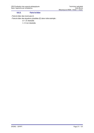 OP4 Finalisation des supports pédagogiques                                         Technicien spécialisé
Selon l’approche par compétence                                                             Gros Œuvre
                                                                    Mécanique et RDM – Partie 1 : Cours

        6.6.2.             Faire le bilan
- Faire le bilan des inconnues (I)
- Faire le bilan des équations possibles (E) dans notre exemple :
                  si I ≤ E résoluble.
                  I > E non résoluble.




SFERE – OFPPT                                                                             Page 37 / 137
 