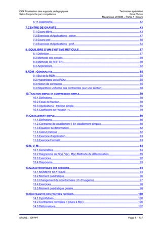 OP4 Finalisation des supports pédagogiques                                                                        Technicien spécialisé
Selon l’approche par compétence                                                                                            Gros Œuvre
                                                                                                    Mécanique et RDM – Partie 1 : Cours

              6.11.Diaporama.................................................................................................................. 42

     7.CENTRE DE GRAVITE............................................................................................................. 43
          7.1.Cours élève.................................................................................................................. 43
          7.2.Exercices d’Applications : élève.................................................................................... 47
          7.3.Cours prof..................................................................................................................... 50
          7.4.Exercices d’Applications : prof...................................................................................... 54

     8. EQUILIBRE D’UN SYSTEME RETICULE............................................................................... 57
          8.1.Définition....................................................................................................................... 57
          8.2.Méthode des nœuds..................................................................................................... 59
          8.3.Méthode de RITTER..................................................................................................... 60
          8.4.Applications.................................................................................................................. 62

     9.RDM : GÉNÉRALITÉS.................................................................................................................. 65
          9.1.But de la RDM.............................................................................................................. 65
          9.2.Hypothèses de la RDM................................................................................................. 65
          9.3.Notion de contrainte...................................................................................................... 65
          9.4.Répartition uniforme des contraintes (sur une section)................................................. 68

     10.TRACTION SIMPLE ET COMPRESSION SIMPLE............................................................................... 70
          10.1.Définitions................................................................................................................... 70
          10.2.Essai de traction......................................................................................................... 70
          10.3.Applications : traction simple...................................................................................... 75
          10.4.Coefficient de Poisson : υ........................................................................................... 79

     11.CISAILLEMENT SIMPLE............................................................................................................... 80
           11.1.Définitions................................................................................................................... 80
           11.2.Contrainte de cisaillement ( En cisaillement simple)................................................... 80
           11.3.Equation de déformation............................................................................................. 82
           11.4.Calcul pratique ........................................................................................................... 82
           11.5.Exercice d’application................................................................................................. 83
           11.6.Exercice Formatif........................................................................................................ 83

     12.N, V, M..................................................................................................................................... 84
           12.1.Généralités................................................................................................................. 84
           12.2.Diagramme de N(x), V(x), M(x) Méthode de détermination........................................ 89
           12.3.Exercices.................................................................................................................... 92
           12.4.Diaporama.................................................................................................................. 93

     13.CARACTÉRISTIQUES DES SESSIONS............................................................................................ 94
          13.1.MOMENT STATIQUE................................................................................................. 94
          13.2.Moment quadratique................................................................................................... 96
          13.3.Changement de coordonnees ( th d’huygens)............................................................ 97
          13.4.Exercices.................................................................................................................... 98
          13.5.Moment quadratique polaire....................................................................................... 98

     14.CONTRAINTES DES POUTRES FLÉCHIES.................................................................................... 100
          14.1.Hypothèses............................................................................................................... 100
          14.2.Contraintes normales σ (dues à M(x)....................................................................... 100
              14.3.Déformations............................................................................................................ 102



SFERE – OFPPT                                                                                                                       Page 4 / 137
 