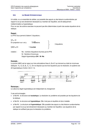 OP4 Finalisation des supports pédagogiques                                            Technicien spécialisé
Selon l’approche par compétence                                                                Gros Œuvre
                                                                       Mécanique et RDM – Partie 1 : Cours



   6.8.           LE DEGRÉ HYPERSTATIQUE

Un solide, ou un ensemble de solides, qui possède des appuis ou des liaisons surabondantes par
rapport à ce qui est strictement nécessaire au maintien de l’équilibre, est dit statiquement
indéterminable ou hyperstatique.
Pour ce cas, les actions exercées ne peuvent pas être déterminées à partir des seules équations de la
statique.


Rappel :
Le PFS nous permet d’obtenir 3 équations :

∑Fext =0
En projection sur x et y        2 équations
                                                                   3 équations
∑M(Fext)=0                  1 équation


notation :        Ne : nombre d’équations fournies par le PFS
                  Ni : Nombre d’inconnues
                  Degré Hyperstatique DH : Ni -Ne


Exemple :
La poutre (ABC) est en appui sur trois articulations fixes A, B et C qui donnent au total six inconnues
statiques : Ax, Ay ,Bx ,By, Cx, Cy .On ne dispose que de trois équations pour la résolution, le système est
dit hyperstatique d’ordre 3 (6-3 = 3).




Remarque :
Le calcul du degré hyperstatique est indépendant du chargement


3 cas sont envisagés :
• si Ne=Ni : la structure est isostatique. La résolution du problème est possible par les équations de
   la statique.

• si Ne>Ni : la structure est hypostatique. Elle n’est pas en équilibre et donc instable.

• si Ne<Ni : La structure est hyperstatique. Elle possède des appuis ou des liaisons surabondantes
   par rapport à ce qui est strictement nécessaire au maintien de l’équilibre. Les équations de la
   statique ne suffisent pas pour la résolution du problème.




SFERE – OFPPT                                                                                Page 40 / 137
 