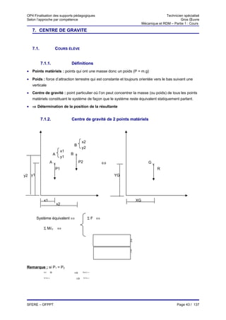 OP4 Finalisation des supports pédagogiques                                            Technicien spécialisé
 Selon l’approche par compétence                                                                Gros Œuvre
                                                                        Mécanique et RDM – Partie 1 : Cours

    7. CENTRE DE GRAVITE


    7.1.            COURS ÉLÈVE


           7.1.1.             Définitions
 • Points matériels : points qui ont une masse donc un poids (P = m.g)

 • Poids : force d’attraction terrestre qui est constante et toujours orientée vers le bas suivant une
    verticale

 • Centre de gravité : point particulier où l’on peut concentrer la masse (ou poids) de tous les points
    matériels constituant le système de façon que le système reste équivalent statiquement parlant.

 • ⇒ Détermination de la position de la résultante


           7.1.2.             Centre de gravité de 2 points matériels




                                     x2
                               B
                                     y2
                         x1
                    A         B ×
                         y1
                 A×                 P2            ⇔                         G×
                   P1                                                            R
y2 y1                                                  YG




            x1                                                     XG
                        x2


        Système équivalent ⇔               ΣF ⇔

            Σ M/O       ⇔


                                                XG =P1.x1+ 2.x2
                                                          P
                                                       P1+ 2
                                                          P

                                                    P1.y1+ 2.y2
                                                          P
                                                YG =
                                                       P1+ 2
                                                          P



 Remarque : si P1 = P2
        XG
            =                  ⇒     XG =


            YG =
                               ⇒         YG =




 SFERE – OFPPT                                                                                Page 43 / 137
 