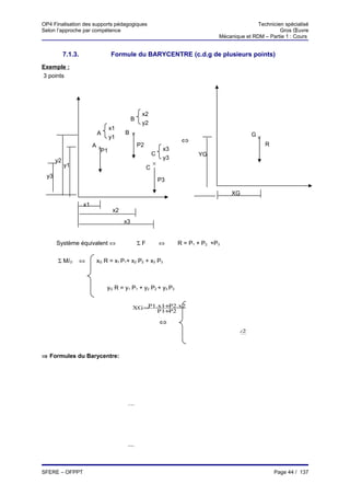 OP4 Finalisation des supports pédagogiques                                                        Technicien spécialisé
Selon l’approche par compétence                                                                            Gros Œuvre
                                                                                   Mécanique et RDM – Partie 1 : Cours


           7.1.3.               Formule du BARYCENTRE (c.d.g de plusieurs points)
Exemple :
3 points




                                                   x2
                                            B
                                                   y2
                                x1
                          A           B ×                                                       G×
                                y1
                                                                      ⇔
                         A×                       P2                                                 R
                           P1                                   x3
                                                           C                YG
      y2                                                        y3
           y1                                              ×
                                                       C
 y3
                                                               P3

                                                                                        XG
                    x1
                                 x2
                                      x3


      Système équivalent ⇔                        ΣF           ⇔     R = P1 + P2 +P3


      Σ M/O         ⇔     xG R = x1 P1+ x2 P2 + x3 P3



                              yG R = y1 P1 + y2 P2 + y3 P3


                                              XG =P1.x1+ 2.x2
                                                        P
                                                     P1+ 2
                                                        P

                                                               ⇔
                                                                              P1.y1+ 2.y2
                                                                                    P
                                                                          YG =
                                                                                 P1+ 2
                                                                                    P


⇒ Formules du Barycentre:

                                       n

                                      ∑       Pi.xi
                                XG=   i→ 1
                                          n

                                        ∑  i→ 1
                                                  Pi

                                       n

                                      ∑       Pi.yi
                                YG=   i→ 1
                                          n

                                        ∑
                                        i→ 1
                                                  Pi



SFERE – OFPPT                                                                                            Page 44 / 137
 