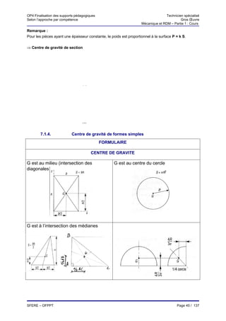 OP4 Finalisation des supports pédagogiques                                         Technicien spécialisé
Selon l’approche par compétence                                                             Gros Œuvre
                                                                    Mécanique et RDM – Partie 1 : Cours

Remarque :
Pour les pièces ayant une épaisseur constante, le poids est proportionnel à la surface P = k S.

⇒ Centre de gravité de section



                                 n

                                 ∑     Si.xi
                           XG= i→ 1n
                                  ∑  i→1
                                           Si



                                 n

                                ∑      Si.yi
                           YG= i→ 1n
                                  ∑
                                  i→ 1
                                           Si

        7.1.4.             Centre de gravité de formes simples
                                                FORMULAIRE

                                            CENTRE DE GRAVITE

G est au milieu (intersection des                    G est au centre du cercle
diagonales)




G est à l’intersection des médianes




SFERE – OFPPT                                                                             Page 45 / 137
 