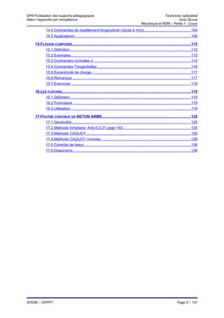 OP4 Finalisation des supports pédagogiques                                                                     Technicien spécialisé
Selon l’approche par compétence                                                                                         Gros Œuvre
                                                                                                 Mécanique et RDM – Partie 1 : Cours
              14.4.Contraintes de cisaillement longitudinal τ(dues à V(x))............................................ 104
              14.5.Applications.............................................................................................................. 108

     15.FLEXION COMPOSÉE................................................................................................................ 115
           15.1.Définition................................................................................................................... 115
           15.2.Exemples.................................................................................................................. 115
           15.3.Contraintes normales σ ........................................................................................... 115
              15.4.Contraintes Tangentielles ........................................................................................ 116
              15.5.Excentricité de charge ............................................................................................. 117
              15.6.Remarque ................................................................................................................ 117
              15.7.Exercices ................................................................................................................. 118

     16.LES FLÈCHES.......................................................................................................................... 119
          16.1.Définition................................................................................................................... 119
          16.2.Formulaire ............................................................................................................... 119
          16.3.Utilisation ................................................................................................................. 119

     17.POUTRE CONTINUE EN BETON ARME.................................................................................... 125
          17.1.Généralité................................................................................................................. 125
              17.2.Méthode forfaitaire. Artb.6.2,21 page 149................................................................ 125
              17.3.Méthode CAQUOT................................................................................................... 129
              17.4.Méthode CAQUOT minorée...................................................................................... 136
              17.5.Contrôle de beton .................................................................................................... 136
              17.6.Diaporama................................................................................................................ 136




SFERE – OFPPT                                                                                                                   Page 5 / 137
 