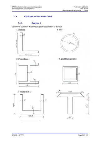 OP4 Finalisation des supports pédagogiques                                            Technicien spécialisé
Selon l’approche par compétence                                                                Gros Œuvre
                                                                       Mécanique et RDM – Partie 1 : Cours



   7.4.            EXERCICES D’APPLICATIONS : PROF


          7.4.1.           Exercice 1
Déterminer la position du centre de gravité des sections ci-dessous.
     1.                                                    4. tube
     cornière




     2. Poutrelle en I                                        5. profilé creux




                                                              6.
       3. poutrelle en U




SFERE – OFPPT                                                                                Page 54 / 137
 