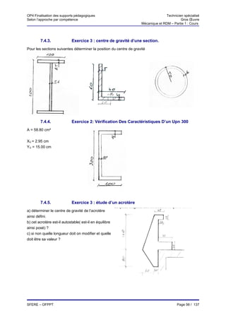 OP4 Finalisation des supports pédagogiques                                         Technicien spécialisé
Selon l’approche par compétence                                                             Gros Œuvre
                                                                    Mécanique et RDM – Partie 1 : Cours




        7.4.3.              Exercice 3 : centre de gravité d’une section.
Pour les sections suivantes déterminer la position du centre de gravité




        7.4.4.              Exercice 2: Vérification Des Caractéristiques D’un Upn 300
A = 58.80 cm²


XG = 2.95 cm
YG = 15.00 cm




        7.4.5.              Exercice 3 : étude d’un acrotère
a) déterminer le centre de gravité de l’acrotère
ainsi défini.
b) cet acrotère est-il autostable( est-il en équilibre
ainsi posé) ?
c) si non quelle longueur doit on modifier et quelle
doit être sa valeur ?




SFERE – OFPPT                                                                             Page 56 / 137
 