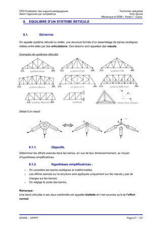 OP4 Finalisation des supports pédagogiques                                          Technicien spécialisé
Selon l’approche par compétence                                                              Gros Œuvre
                                                                     Mécanique et RDM – Partie 1 : Cours

   8. EQUILIBRE D’UN SYSTEME RETICULE


   8.1.            DÉFINITION

On appelle système réticulé ou treillis, une structure formée d’un assemblage de barres rectilignes
reliées entre elles par des articulations. Ces liaisons sont appelées des nœuds.


Exemples de systèmes réticulés




Détail d’un nœud :




          8.1.1.            Objectifs.
Déterminer les efforts exercés dans les barres, en vue de leur dimensionnement, au moyen
d’hypothèses simplificatrices.

          8.1.2.            Hypothèses simplificatrices :
    o     On considère les barres rectilignes et indéformables,
    o     Les efforts exercés sur la structure sont appliqués uniquement sur les nœuds,( pas de
          charges sur les barres).
    o     On néglige le poids des barres,


Remarque :
Une barre articulée à ses deux extrémités est appelée biellette et n’est soumise qu’à de l’effort
normal.




SFERE – OFPPT                                                                              Page 57 / 137
 