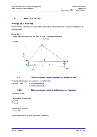 OP4 Finalisation des supports pédagogiques                                           Technicien spécialisé
Selon l’approche par compétence                                                               Gros Œuvre
                                                                      Mécanique et RDM – Partie 1 : Cours




   8.2.            MÉTHODE DES NŒUDS

Principe de la méthode :
Déterminer les actions de liaisons dans les barres d’une structure réticulée en étudiant l’équilibre de
chaque nœud.


Remarque :
Chaque nœud étudié ne doit pas avoir plus de 2 « barres inconnues ».


Exemple




          8.2.1.            Détermination du degré hyperstatique de la structure
Vérifier que la structure est isostatique par la formule :
b = 2n-3 avec             b : nombre de barres
                          n : nombre de nœuds

          8.2.2.            Détermination des actions de liaisons avec l’extérieur
Application du PFS


Théorème de la résultante
∑Fext/x=0
∑Fext/y=0


Théorème du Moment
∑MA (Fext)=0


Schéma de la structure avec les actions de liaisons.




SFERE – OFPPT                                                                               Page 59 / 137
 