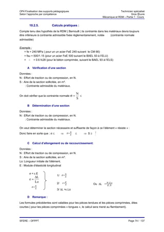 OP4 Finalisation des supports pédagogiques                                             Technicien spécialisé
Selon l’approche par compétence                                                                 Gros Œuvre
                                                                        Mécanique et RDM – Partie 1 : Cours


        10.2.5.               Calculs pratiques :
Compte tenu des hypothès de la RDM ( Bernoulli ) la contrainte dans les matériaux devra toujours
être inférieure à contrainte admissible fixée réglementairement, notée   (contrainte normale
                                                                           σ




admissible)


Exemple :
 σ
   = fe = 240 MPa ( pour un un acier FeE 240 suivant le CM 66)
 σ
   = fsu = 500/1.15 (pour un acier FeE 500 suivant le BAEL 93 à l’ELU)
 σ
   = σ = 0.6 fc28 (pour le béton comprimée, suivant le BAEL 93 à l’ELS)
          bc




      A        Vérification d’une section

Données :
N : Effort de traction ou de compression, en N.
S : Aire de la section sollicitée, en m².
 σ
     : Contrainte admissible du matériaux.

                                                    N
On doit vérifier que la contrainte normale σ =        ≤     σ


                                                    S

      B        Détermination d’une section

Données :
N : Effort de traction ou de compression, en N.
 σ
     : Contrainte admissible du matériaux.


On veut déterminer la section nécessaire et suffisante de façon à ce l’élément « résiste » :
                                              σ=N                   N
Donc faire en sorte que : σ ≤     σ
                                       ⇒        S   ≤   σ
                                                            ⇒ S≥    σ


      C        Calcul d’allongement ou de raccourcissement:

Données :
N : Effort de traction ou de compression, en N.
S : Aire de la section sollicitée, en m².
Lo: Longueur initiale de l’élément.
E : Module d'élasticité longitudinal

        σ = ε.E
                                  1/ σ = N
             ∆L                          S
          ε=
             Lo                        ε =σ
                                  2/      E                        Ou ∆L = N..S
                                                                           E
                                                                             Lo
               σ=N
                 S                3/ ∆L =ε.Lo

      D        Remarque :

Les formules précédentes sont valables pour les pièces tendues et les pièces comprimées, dites
courtes ( pour les pièces comprimées « longues », le calcul sera mené au flambement).




SFERE – OFPPT                                                                                 Page 74 / 137
 