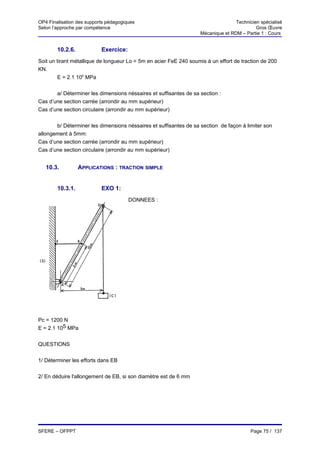 OP4 Finalisation des supports pédagogiques                                        Technicien spécialisé
Selon l’approche par compétence                                                            Gros Œuvre
                                                                   Mécanique et RDM – Partie 1 : Cours


        10.2.6.            Exercice:
Soit un tirant métallique de longueur Lo = 5m en acier FeE 240 soumis à un effort de traction de 200
KN.
         E = 2.1 105 MPa


       a/ Déterminer les dimensions néssaires et suffisantes de sa section :
Cas d’une section carrée (arrondir au mm supérieur)
Cas d’une section circulaire (arrondir au mm supérieur)


       b/ Déterminer les dimensions néssaires et suffisantes de sa section de façon à limiter son
allongement à 5mm:
Cas d’une section carrée (arrondir au mm supérieur)
Cas d’une section circulaire (arrondir au mm supérieur)


   10.3.          APPLICATIONS : TRACTION SIMPLE


        10.3.1.            EXO 1:
                                       DONNEES :




Pc = 1200 N
E = 2.1 105 MPa


QUESTIONS


1/ Déterminer les efforts dans EB


2/ En déduire l'allongement de EB, si son diamètre est de 6 mm




SFERE – OFPPT                                                                            Page 75 / 137
 