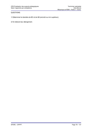 OP4 Finalisation des supports pédagogiques                                       Technicien spécialisé
Selon l’approche par compétence                                                           Gros Œuvre
                                                                  Mécanique et RDM – Partie 1 : Cours

QUESTIONS


1/ Déterminer le diamètre de BC et de AB (arrondir au mm supérieur).


2/ En déduire leur allongement.




SFERE – OFPPT                                                                           Page 78 / 137
 