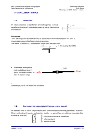 OP4 Finalisation des supports pédagogiques                                             Technicien spécialisé
Selon l’approche par compétence                                                                 Gros Œuvre
                                                                        Mécanique et RDM – Partie 1 : Cours

    11. CISAILLEMENT SIMPLE


    11.1.        DÉFINITIONS.

Un solide est sollicité en cisaillement simple lorsqu'il est soumis à                T     S

deux forces directement opposées agissant de part et d’autre d’une
même section
                                                                                     T


Remarques :
- Une telle disposition étant très théorique, les cas de cisaillement simple sont très rares et
s’accompagne souvent de flexion et de compression.
- On admet toutefois qu’il y a cisaillement simple dans les cas suivant :
                                                                  tôle• Découpage d’une tôle
                                            outil




• Assemblage au moyen de                                                     rivet
    rivets ou de boulons de 2                                                                     N
    pièces minces soumises à un
                                        N
    effort de traction simple




•
Assemblage par un axe créant une articulation




    11.2.        CONTRAINTE DE CISAILLEMENT ( EN CISAILLEMENT SIMPLE).

On admettra dans un but de simplification que les contraintes de cisaillement ( parallèles à la section
S) sont uniformément réparties sur la section cisaillée ( ce qui est faux en réalité, car cela dépend de
la forme de la section)
                               τ           τ : contrainte moyenne de cisaillement
                                    T        T : effort tranchant
                                =
                                    S        S : section cisaillée



SFERE – OFPPT                                                                                  Page 80 / 137
 