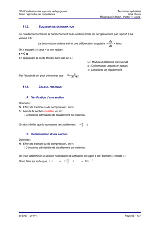 OP4 Finalisation des supports pédagogiques                                                Technicien spécialisé
Selon l’approche par compétence                                                                    Gros Œuvre
                                                                           Mécanique et RDM – Partie 1 : Cours



     11.3.        EQUATION DE DÉFORMATION

Le cisaillement entraîne le décrochement de la section droite ab par glissement par rapport à sa
voisine a’b’
                                                                                   dy
                  La déformation unitaire est ici une déformation angulaire i =       = tanα
                                                                                   dx
Or α est petit ⇒ tanα = α (en radian)
τ =Gα
En appliquant la loi de Hooke dans cas on a :
                                                               G : Module d’élasticité transversal
                                                               α : Déformation unitaire en radian
                                                               τ : Contrainte de cisaillement

Par l’élasticité on peut démontrer que     G= E
                                             2(1+υ)


     11.4.        CALCUL PRATIQUE


       A     Vérification d’une section

Données :
N : Effort de traction ou de compression, en N.
S : Aire de la section cisaillée, en m².
 τ
     : Contrainte admissible de cisaillement du matériau.


On doit vérifier que la contrainte de cisaillement       τ=N   ≤   τ
                                                           S


       B     Détermination d’une section

Données :
N : Effort de traction ou de compression, en N.
 τ
     : Contrainte admissible de cisaillement du matériau.


On veut déterminer la section nécessaire et suffisante de façon à ce l’élément « résiste » :
                                          τ=N                          N
Donc faire en sorte que : τ ≤    τ
                                     ⇒      S   ≤    τ
                                                          ⇒ S≥         τ




SFERE – OFPPT                                                                                    Page 82 / 137
 