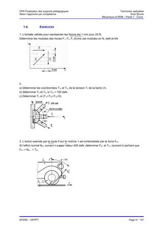 OP4 Finalisation des supports pédagogiques                                            Technicien spécialisé
Selon l’approche par compétence                                                                Gros Œuvre
                                                                       Mécanique et RDM – Partie 1 : Cours



   1.4.          EXERCICES

1. L’échelle utilisée pour représenter les forces est 1 mm pour 20 N.
Déterminer les modules des forces F1, F2, F3. Ecrire ces modules en N, daN et kN.




2.
a) Déterminer les coordonnées T1x et T1y de la tension T1 de la barre (1).
b) Déterminer T3 et T3x si T3y = 100 daN.
c) Déterminer T2 si (T1x+T2x+T3x=0).




3. L’action exercée par la route 0 sur la motrice 1 est schématisée par la force F0/1.
Si l’effort normal N0/1 suivant n a pour valeur 400 daN, déterminer F0/1 et T0/1 (suivant t) sachant que
F0/1 = N0/1 + T0/1




SFERE – OFPPT                                                                                  Page 9 / 137
 
