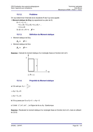 OP4 Finalisation des supports pédagogiques                                            Technicien spécialisé
Selon l’approche par compétence                                                                Gros Œuvre
                                                                       Mécanique et RDM – Partie 1 : Cours


        13.1.2.                        Problème
On veut déterminer l’intensité de la résultante R des f qui sera appelé :
= Moment statique de S/oy (oy appartenant au plan de S)
       R = f1 + f2 + f3….
         = k.x1.∆S1 + k.x2.∆S2 + k.x3.∆S3 +….
         = Σ k.x.∆S
        Si ∆S→0 ⇒ R = k                 ∫.ds
                                        x
                                           S




        13.1.3.                        Définition du Moment statique
• Moment statique de S/oy

        Ay =      ∫ .ds
                  x
                  S




• Moment statique de S/ox

        Ax =      ∫ .ds
                  S
                   y




Exercice : Calculer le moment statique d’un rectangle /base en fonction de b et h.

                       y
                                               h




                                                          x

                                       b



        13.1.4.                        Propriété du Moment statique

                       ∫ x.ds= 1 x.ds
a / On sait que XG =       s
                                ∫
                         ∫ ds S
                                   s
                               s


⇒ Ay = XG x S


⇒ Ax = YG x S


b / Si oy passe par G ⇒ XG= 0 ⇒ Ay = 0


c / Unité : L3 ( m3, cm3 …) et Signe de Ax ou Ay : Quelconque.


Exercice : Recalculer le moment statique d’un rectangle /base en fonction de b et h, mais en utilisant
le C.D.G.




SFERE – OFPPT                                                                                Page 95 / 137
 