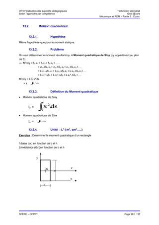 OP4 Finalisation des supports pédagogiques                                                Technicien spécialisé
Selon l’approche par compétence                                                                    Gros Œuvre
                                                                           Mécanique et RDM – Partie 1 : Cours



   13.2.                MOMENT QUADRATIQUE


        13.2.1.                         Hypothèse
Même hypothèse que pour le moment statique.

        13.2.2.                         Problème
On veut déterminer le moment résultant/oy. = Moment quadratique de S/oy (oy appartenant au plan
de S)
⇒ Mtr/oy = f1.x1 + f2.x2 + f3.x3 + …..
                 = σ1.∆S1.x1 + σ2.∆S2.x2 + σ3.∆S3 x3 +….
                 = k.x1.∆S1.x1 + k.x2.∆S2 x2 + k.x3.∆S3 x3+….
                 = k.x1².∆S1 + k.x2².∆S2 + k.x3².∆S3 +….
Mtr/oy = k Σ x².ds
   =k      ∫
           S
            x   .
                ds
                2




        13.2.3.                         Définition du Moment quadratique
• Moment quadratique de S/oy


        Iy =            ∫x 2.ds
                            S
• Moment quadratique de S/ox

        Ix =        ∫y
                        S
                            .
                            ds
                            2




        13.2.4.                         Unité : L4 ( m4, cm4…..)
Exercice : Déterminer le moment quadratique d’un rectangle


1/base (ox) en fonction de b et h
2/médiatrice (Gx’)en fonction de b et h


                    y



                                    G                  x’
                                         h




                                                       x

                                b




SFERE – OFPPT                                                                                    Page 96 / 137
 