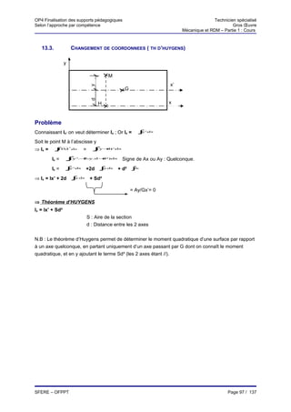 OP4 Finalisation des supports pédagogiques                                                        Technicien spécialisé
Selon l’approche par compétence                                                                            Gros Œuvre
                                                                                   Mécanique et RDM – Partie 1 : Cours



   13.3.                 CHANGEMENT DE COORDONNEES ( TH D’HUYGENS)

                 y

                                                 M
                                                                              x’
                                       y
                                                           G
                                       d

                                             H                                x



Problème
Connaissant Ix’ on veut déterminer Ix ; Or Ix =                     ∫
                                                                    S
                                                                     y   .
                                                                         ds
                                                                         2




Soit le point M à l’abscisse y
⇒ Ix =                            =     ∫y+
                     2
           ∫
           S
            HM           .ds             (
                                         S
                                           d)        .
                                                     ds
                                                     2




         Ix =    ∫(y
                     S
                              2.+ .d +)ds
                                2.y  d2                   Signe de Ax ou Ay : Quelconque.
         Ix =    ∫y
                     S
                          .
                          ds
                          2
                                  +2d        ∫ .ds
                                             S
                                              y          + d² ∫ds
                                                                S




⇒ Ix = Ix’ + 2d ∫ .ds
                 y
                          S            + Sd²

                                                               = Ay/Gx’= 0

⇒ Théorème d’HUYGENS
Ix = Ix’ + Sd²
                                      S : Aire de la section
                                      d : Distance entre les 2 axes


N.B : Le théorème d’Huygens permet de déterminer le moment quadratique d’une surface par rapport
à un axe quelconque, en partant uniquement d’un axe passant par G dont on connaît le moment
quadratique, et en y ajoutant le terme Sd² (les 2 axes étant //).




SFERE – OFPPT                                                                                            Page 97 / 137
 