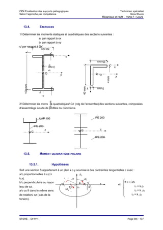 OP4 Finalisation des supports pédagogiques                                                                          Technicien spécialisé
Selon l’approche par compétence                                                                                              Gros Œuvre
                                                                                                     Mécanique et RDM – Partie 1 : Cours



   13.4.               EXERCICES

1/ Déterminer les moments statiques et quadratiques des sections suivantes :
                 a/ par rapport à ox
                 b/ par rapport à oy
c/ par rapport à Gx’       50 mm

                                                       x
                                                                                               35 mm
                                 5 mm




                                 3 mm                                                                           x

                             G
                                            x’                                                   G
                                                                                                                x’




                                                                                                         4 mm
    100 mm




                                                                            40 mm
                                                                                      y        5 mm
                       y
                                  5 mm




2/ Déterminer les moments quadratiques/ Gz (cdg de l’ensemble) des sections suivantes, composées
d’assemblage soudé de profilés du commerce.


                       UAP 100                                                                IPE 200


                  IPE 200
                             z                                              G                    z
              G
                                                                                              IPE 200




   13.5.               MOMENT QUADRATIQUE POLAIRE


             13.5.1.                    Hypothèses
Soit une section S appartenant à un plan x.o.y soumise à des contraintes tangentielles τ avec :
a/τ proportionnelles à x (τ=                     ρ2
                                                       ∆S2
k.x).                                              2
                                                                   y            ∆S1
b/τ perpendiculaire au rayon                                            ρ                                                 ft = τ.∆S
                                                 ft2                            ft1              x                   et
issu de oz.                                                    ρ
                                                             ft3       o1                 S                                         τ1 = k.ρ1
                                                       ∆S3
a/τ ou ft dans le même sens                                   3
                                                                                                                                    τ2 = k. ρ2
de rotation/ oz ( cas de la                                                                                                      τ3 = k. ρ3
torsion).




SFERE – OFPPT                                                                                                               Page 98 / 137
 