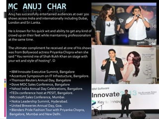 MC ANUJ CHAR
Anuj has successfully entertained audiences at over 300
shows across India and internationally including Dubai,
London and Sri Lanka.
He is known for his quick wit and ability to get any kind of
crowd up on their feet while maintaining professionalism
at the same time.
The ultimate compliment he received at one of his shows
was from Bollywood actress Priyanka Chopra when she
said “You remind me of Shah Rukh Khan on stage with
your wit and style of hosting”. 
• IBM Innovate Executive Summit, Bangalore
• Accenture Symposium on IT Infrastucture, Bangalore.
•Thomson Reuters Annual Day, Bangalore
• Dove MOC Sales Conference, Bangalore
•Yahoo! India Annual Day Celebrations, Bangalore.
•TEDx conference host at PESIT, Bangalore.
•Microsoft Sales Conference, Mumbai.
• Nokia Leadership Summit, Hyderabad.
• United Breweries Annual Day, Goa.
• Blenders Pride Fashion Tour with Priyanka Chopra,
Bangalore, Mumbai and New Delhi.
 