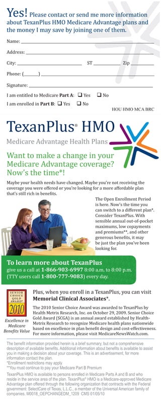 Yes! Please contact or send me more information
 about TexanPlus HMO Medicare Advantage plans and
 the money I may save by joining one of them.
 Name: __________________________________________________________________________

 Address: _______________________________________________________________________

 City: ____________________________________         ST _______________ Zip _____________

 Phone: (________) _______________________________________________________________

 Signature: _____________________________________________________________________

 I am entitled to Medicare Part A:  Yes                   No
 I am enrolled in Part B:  Yes               No
                                                                    HOU HMO MCA BRC




 Want to make a change in your
 Medicare Advantage coverage?
 Now’s the time*!
 Maybe your health needs have changed. Maybe you’re not receiving the
 coverage you were oﬀered or you’re looking for a more aﬀordable plan
 that’s still rich in bene�its.
                                             The Open Enrollment Period
                                             is here. Now’s the time you
                                             can switch to a diﬀerent plan*.
                                             Consider TexanPlus. With
                                             sensible annual out-of-pocket
                                             maximums, low copayments
                                             and premiums**, and other
                                             generous bene�its, it may
                                             be just the plan you’ve been
                                             looking for.



 give us a call at 1-866-903-6997 8:00 a.m. to 8:00 p.m.
 To learn more about TexanPlus

 (TTY users call 1-800-777-9083) every day.

                 Plus, when you enroll in a TexanPlus, you can visit

               The 2010 Senior Choice Award was awarded to TexanPlus by
                 Memorial Clinical Associates*.

               Health Metrix Research, Inc. on October 29, 2009. Senior Choice
               Gold Award (SCGA) is an annual award established by Health-
               Metrix Research to recognize Medicare health plans nationwide
               based on excellence in plan bene�it design and cost-eﬀectiveness.
Excellence in

               For more information, please visit MedicareNewsWatch.com.
  Medicare
Bene�its Value

 The beneﬁt information provided herein is a brief summary, but not a comprehensive
 description of available beneﬁts. Additional information about beneﬁts is available to assist
 you in making a decision about your coverage. This is an advertisement, for more
 information contact the plan.
 *Enrollment restrictions may apply
 **You must continue to pay your Medicare Part B Premium
 TexanPlus HMO is available to persons enrolled in Medicare Parts A and B and who
 reside in the service area of the plan. TexanPlus® HMO is a Medicare-approved Medicare
 Advantage plan offered through the following organization that contracts with the Federal
 government: SelectCare of Texas, L.L.C., a member of the Universal American family of
 companies. M0018_OEPCHANGEDM_1209 CMS 01/05/10
 