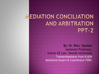 MEDIATION CONCILIATION
AND ARBITRATION
PPT-2
By: Dr. Ritu Gautam
Assistant Professor,
School Of Law, Sharda University
Trained Mediator from ICADR
Mediation Expert & Coordinator FDRC
 