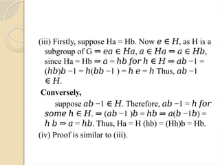 (iii) Firstly, suppose Ha = Hb. Now , as H is a
𝑒 ∈ 𝐻
subgroup of G , ,
⇒ 𝑒𝑎 ∈ 𝐻𝑎 𝑎 ∈ 𝐻𝑎 ⇒ 𝑎 ∈ 𝐻𝑏
since Ha = Hb = −1 =
⇒ 𝑎 ℎ𝑏 𝑓𝑜𝑟 ℎ ∈ 𝐻 ⇒ 𝑎𝑏
( ) −1 = ( −1 ) = = Thus, −1
ℎ𝑏 𝑏 ℎ 𝑏𝑏 ℎ 𝑒 ℎ 𝑎𝑏
.
∈ 𝐻
Conversely,
suppose −1 . Therefore, −1 =
𝑎𝑏 ∈ 𝐻 𝑎𝑏 ℎ 𝑓𝑜𝑟
. ( −1 ) = ( −1 ) =
𝑠𝑜𝑚𝑒 ℎ ∈ 𝐻 ⇒ 𝑎𝑏 𝑏 ℎ𝑏 ⇒ 𝑎 𝑏 𝑏
= . Thus, Ha = H (hb) = (Hh)b = Hb.
ℎ 𝑏 ⇒ 𝑎 ℎ𝑏
(iv) Proof is similar to (iii).
 