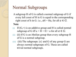 Normal Subgroups
A subgroup H of G is called a normal subgroup of G if
every left coset of H in G is equal to the corresponding
right coset of h in G. i.e., aH = Ha, for all .
𝑎 ∈ 𝐺
Note
(i) If (G,+) is an additive group and H is called normal
subgroup of G iff a + H = H + a for all .
𝑎 ∈ 𝐺
(ii) (ii) If G is an Abelian group then every subgroup H
of G is a normal subgroup.
(iii) (iii) The subgroups {e} and G of any group G are
always normal subgroups of G. These are called
trivial normal subgroups.
 