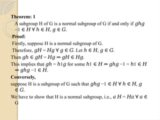 Theorem: 1
A subgroup H of G is a normal subgroup of G if and only if 𝑔ℎ𝑔
−1 , .
∈ 𝐻 ∀ ℎ ∈ 𝐻 𝑔 ∈ 𝐺
Proof:
Firstly, suppose H is a normal subgroup of G.
Therefore, = . Let , .
𝑔𝐻 𝐻𝑔 ∀ 𝑔 ∈ 𝐺 ℎ ∈ 𝐻 𝑔 ∈ 𝐺
Then = .
𝑔ℎ ∈ 𝑔𝐻 𝐻𝑔 ⇒ 𝑔𝐻 ∈ 𝐻𝑔
This implies that = 1 for some 1 −1 = 1
𝑔ℎ ℎ 𝑔 ℎ ∈ 𝐻 ⇒ 𝑔ℎ𝑔 ℎ ∈ 𝐻
−1 .
⇒ 𝑔ℎ𝑔 ∈ 𝐻
Conversely,
suppose H is a subgroup of G such that −1 ,
𝑔ℎ𝑔 ∈ 𝐻 ∀ ℎ ∈ 𝐻 𝑔
.
∈ 𝐺
We have to show that H is a normal subgroup, i.e., =
𝑎 𝐻 𝐻𝑎 ∀ 𝑎 ∈
G
 