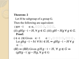 Theorem: 2
Let H be subgroup of a group G.
Then the following are equivalent:
( ) −1 , ∀𝑔∈ 𝐺, ℎ∈ 𝐻.
∈∀ ∈∈
( ) −1 = , . ( ) = .
𝑖𝑖 𝑔𝐻𝑔 𝐻 ∀ 𝑔 ∈ 𝐺 𝑖𝑖𝑖 𝑔𝐻 𝐻𝑔 ∀ 𝑔 ∈ 𝐺
Proof:
( ) ( ) Given −1 𝐻 , ∀ 𝑔 ∈ 𝐺, ℎ∈ 𝐻 .
⇒ ∈ ∀ ∈ ∈
Let −1 = 1 1 , −1 =
𝑔ℎ𝑔 ℎ ∀ ℎ ∈ 𝐻 ⇒ 𝑔𝐻𝑔 𝐻 ∀ 𝑔
𝐺.
∈
( ) ( ) Given −1 = ,
𝒊𝒊 ⇒ 𝒊𝒊𝒊 𝑔𝐻𝑔 𝐻 ∀ 𝑔 ∈ 𝐺 ⇒
( −1 ) = , G
𝑔𝐻𝑔 𝑔 𝐻𝑔 ∀ 𝑔 ∈
 