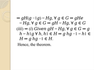 ⇒ 𝑔𝐻( −1 ) = ,
𝑔 𝑔 𝐻𝑔 ∀ 𝑔 ∈ 𝐺 ⇒ 𝑔𝐻𝑒
= , = ,
𝐻𝑔 ∀ 𝑔 ∈ 𝐺 ⇒ 𝑔𝐻 𝐻𝑔 ∀ 𝑔 ∈ 𝐺
( ) ( ) = ,
𝑖𝑖𝑖 ⇒ 𝑖 𝐺𝑖𝑣𝑒𝑛 𝑔𝐻 𝐻𝑔 ∀ 𝑔 ∈ 𝐺 ⇒ 𝑔
= 1 , 1 −1 = 1
ℎ ℎ 𝑔 ∀ ℎ ℎ ∈ 𝐻 ⇒ 𝑔 ℎ𝑔 ℎ ∈
−1 .
𝐻 ⇒ 𝑔 ℎ𝑔 ∈ 𝐻
Hence, the theorem.
 