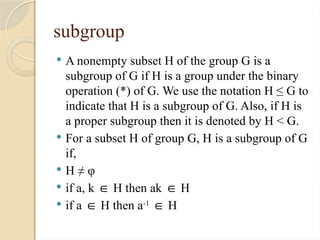 subgroup
 A nonempty subset H of the group G is a
subgroup of G if H is a group under the binary
operation (*) of G. We use the notation H ≤ G to
indicate that H is a subgroup of G. Also, if H is
a proper subgroup then it is denoted by H < G.
 For a subset H of group G, H is a subgroup of G
if,
 H ≠ φ
 if a, k H then ak H
∈ ∈
 if a H then a
∈ -1
H
∈
 