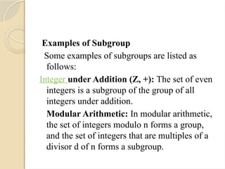 Examples of Subgroup
Some examples of subgroups are listed as
follows:
Integer under Addition (Z, +): The set of even
integers is a subgroup of the group of all
integers under addition.
Modular Arithmetic: In modular arithmetic,
the set of integers modulo n forms a group,
and the set of integers that are multiples of a
divisor d of n forms a subgroup.
 
