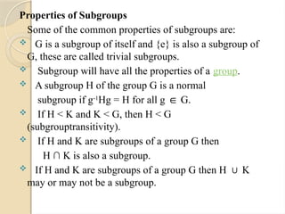 Properties of Subgroups
Some of the common properties of subgroups are:
 G is a subgroup of itself and {e} is also a subgroup of
G, these are called trivial subgroups.
 Subgroup will have all the properties of a group.
 A subgroup H of the group G is a normal
subgroup if g-1
Hg = H for all g G.
∈
 If H < K and K < G, then H < G
(subgrouptransitivity).
 If H and K are subgroups of a group G then
H ∩ K is also a subgroup.
 If H and K are subgroups of a group G then H K
∪
may or may not be a subgroup.
 
