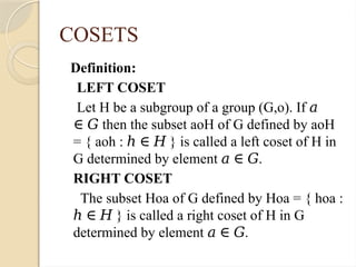 COSETS
Definition:
LEFT COSET
Let H be a subgroup of a group (G,o). If 𝑎
then the subset aoH of G defined by aoH
∈ 𝐺
= { aoh : } is called a left coset of H in
ℎ ∈ 𝐻
G determined by element .
𝑎 ∈ 𝐺
RIGHT COSET
The subset Hoa of G defined by Hoa = { hoa :
} is called a right coset of H in G
ℎ ∈ 𝐻
determined by element .
𝑎 ∈ 𝐺
 