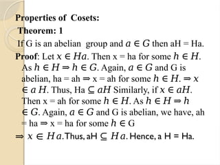 Properties of Cosets:
Theorem: 1
If G is an abelian group and then aH = Ha.
𝑎 ∈ 𝐺
Proof: Let . Then x = ha for some .
𝑥 ∈ 𝐻𝑎 ℎ ∈ 𝐻
As . Again, and G is
ℎ ∈ 𝐻 ⇒ ℎ ∈ 𝐺 𝑎 ∈ 𝐺
abelian, ha = ah x = ah for some .
⇒ ℎ ∈ 𝐻 ⇒ 𝑥
. Thus, Ha Similarly, if .
∈ 𝑎 𝐻 ⊆ 𝑎𝐻 𝑥 ∈ 𝑎𝐻
Then x = ah for some . As
ℎ ∈ 𝐻 ℎ ∈ 𝐻 ⇒ ℎ
. Again, and G is abelian, we have, ah
∈ 𝐺 𝑎 ∈ 𝐺
= ha x = ha for some G
⇒ ℎ ∈
⇒ 𝑥 ∈ 𝐻𝑎.Thus, aH . Hence, a H = Ha.
⊆ 𝐻𝑎
 