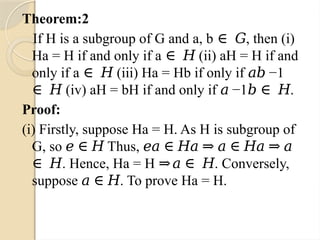 Theorem:2
If H is a subgroup of G and a, b , then (i)
∈ 𝐺
Ha = H if and only if a (ii) aH = H if and
∈ 𝐻
only if a (iii) Ha = Hb if only if −1
∈ 𝐻 𝑎𝑏
(iv) aH = bH if and only if −1 .
∈ 𝐻 𝑎 𝑏 ∈ 𝐻
Proof:
(i) Firstly, suppose Ha = H. As H is subgroup of
G, so Thus,
𝑒 ∈ 𝐻 𝑒𝑎 ∈ 𝐻𝑎 ⇒ 𝑎 ∈ 𝐻𝑎 ⇒ 𝑎
. Hence, Ha = H . Conversely,
∈ 𝐻 ⇒𝑎 ∈ 𝐻
suppose . To prove Ha = H.
𝑎 ∈ 𝐻
 