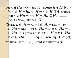 Let = . Now,
𝑥 ∈ 𝐻𝑎 ⇒ 𝑥 ℎ𝑎 𝑓𝑜𝑟 𝑠𝑜𝑚𝑒 ℎ ∈ 𝐻
, . This shows
ℎ 𝑎 ∈ 𝐻 ⇒ℎ𝑎 ∈ 𝐻 ⇒𝑥 ∈ 𝐻
that . …..……
𝑥 ∈ 𝐻𝑎 ⇒ 𝑥 ∈ 𝐻 ⇒ 𝐻𝑎 ⊆ 𝐻
(eq. 1) Now, take .
𝑥 ∈ 𝐻
−
𝐺𝑖𝑣𝑒𝑛 𝑎 ∈ 𝐻 ⇒𝑥𝑎 1 . ( −1 )
∈ 𝐻 ⇒ 𝑥𝑎 𝑎
( −1 ) .
∈ 𝐻𝑎 ⇒𝑥 𝑎 𝑎 ∈ 𝐻𝑎 ⇒𝑥 𝑒 ∈ 𝐻𝑎 ⇒𝑥
This proves that if
∈ 𝐻𝑎 𝑥 ∈ 𝐻 ⇒𝑥 ∈ 𝐻𝑎
. ……..(eq. 2) From eq. (1) & (2),
⇒𝐻 ⊆ 𝐻𝑎
we have Ha = H. (ii) Proof is similar to (i).
 