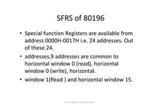 SFRS of 80196
               SFRS of 80196
• Special function Registers are available from 
  address 0000H‐0017H i.e. 24 addresses. Out 
  of these 24.
• addresses 9 addresses are common to
  addresses,9 addresses are common to 
  horizontal window 0 (read), horizontal 
  window 0 (write), horizontal.
             (     ) h         l
• window 1(Read ) and horizontal window 15.
  window 1(Read ) and horizontal window 15.


                  microcontrollers and applications
 