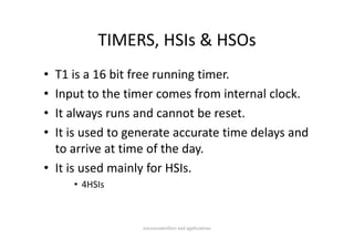 TIMERS, HSIs & HSOs
          TIMERS HSIs & HSOs
• T1 is a 16 bit free running timer.
• Input to the timer comes from internal clock.
  Input to the timer comes from internal clock.
• It always runs and cannot be reset.
• It is used to generate accurate time delays and 
                              y
  to arrive at time of the day.
• It is used mainly for HSIs.
     • 4HSI
       4HSIs



                  microcontrollers and applications
 