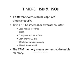 TIMERS, HSIs & HSOs
            TIMERS HSIs & HSOs
• 4 different events can be captured 
  simultaneously. y
• T2 is a 16 bit internal or external counter
     •   Used mainly for HSOs
         Used mainly for HSOs
     •   6 HSOs
     •   Compares entries in CAM
         C             t i i CAM
     •   Each entry is 23 bits
     •   16 bits for comparison data
         16 bit f           i   d t
     •   7 bits for command
• The CAM memory means content addressable 
                       microcontrollers and applications
  memory.
 