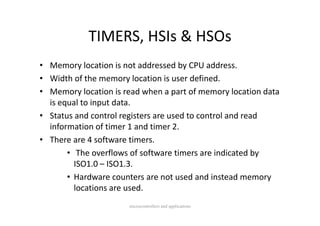 TIMERS, HSIs & HSOs
            TIMERS HSIs & HSOs
• Memory location is not addressed by CPU address.
• Width of the memory location is user defined.
• Memory location is read when a part of memory location data 
  is equal to input data.
• S
  Status and control registers are used to control and read 
            d        l    i           d          l d      d
  information of timer 1 and timer 2.
• There are 4 software timers
  There are 4 software timers.
       • The overflows of software timers are indicated by 
         ISO1.0 – ISO1.3.
         ISO1 0 – ISO1 3
       • Hardware counters are not used and instead memory 
         locations are used.
         locations are used.
                       microcontrollers and applications
 