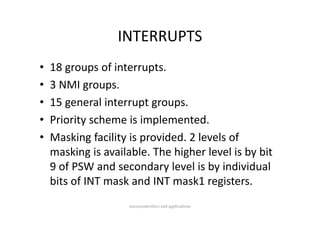 INTERRUPTS
•   18 groups of interrupts.
•   3 NMI groups.
    3 NMI groups.
•   15 general interrupt groups.
•   Priority scheme is implemented.
•   Masking facility is provided. 2 levels of 
    Masking facility is provided 2 levels of
    masking is available. The higher level is by bit 
    9 of PSW and secondary level is by individual 
    9 f PSW d            d    l l i b i di id l
    bits of INT mask and INT mask1 registers.
                     microcontrollers and applications
 
