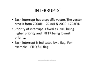 INTERRUPTS
• Each interrupt has a specific vector. The vector 
  area is from 2000H – 2014H & 2030H‐203FH.
• Priority of interrupt is fixed as INT0 being 
  higher priority and INT17 being lowest 
  higher priority and INT17 being lowest
  priority.
• Each interrupt is indicated by a flag. For 
  example  FIFO full flag.
  example – FIFO full flag.


                  microcontrollers and applications
 