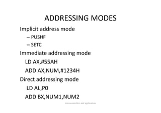 ADDRESSING MODES
         ADDRESSING MODES
Implicit address mode
Implicit address mode
  – PUSHF
  – SETC
Immediate addressing mode
  LD AX,#55AH
  ADD AX,NUM,#1234H
  ADD AX NUM #1234H
Direct addressing mode
                g
   LD AL,P0
  ADD BX,NUM1,NUM2
  ADD BX NUM1 NUM2
                 microcontrollers and applications
 