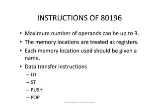 INSTRUCTIONS OF 80196
       INSTRUCTIONS OF 80196
• Maximum number of operands can be up to 3.
• The memory locations are treated as registers.
  The memory locations are treated as registers.
• Each memory location used should be given a 
  name.
• Data transfer instructions
  – LD
  – ST
  – PUSH
  – POP
                 microcontrollers and applications
 