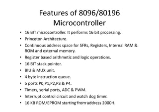 Features of 8096/80196 
              Microcontroller
• 16 BIT microcontroller. It performs 16 bit processing.
• Princeton Architecture.
• Continuous address space for SFRs, Registers, Internal RAM & 
  ROM and external memory.
• R i
  Register based arithmetic and logic operations.
           b d ih            i         dl i                i
• 16 BIT stack pointer.
• BIU & MUX unit.
• 4 byte instruction queue.
• 5 ports P0,P1,P2,P3 & P4.
• Timers, serial ports, ADC & PWM.
• Interrupt control circuit and watch dog timer.
• 16 KB ROM/EPROM starting from address 2000H.
                         microcontrollers and applications
 