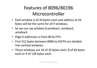 Features of 8096/80196 
            Microcontroller
• Each window is of 24 bytes each and address of 24 
  bytes will be the same for all 4 windows.
• So we can say window 0,window1, window2, 
  window3.
• Page 0 addresses is from 00 to FFH.
• First 512 bytes between 0000 to 01FFH are divided
  First 512 bytes between 0000 to 01FFH are divided 
  into vertical windows.
• These windows are 16 of 32 bytes each 8 of 64 bytes
  These windows are 16 of 32 bytes each, 8 of 64 bytes 
  each or 4 of 128 bytes each.

                    microcontrollers and applications
 