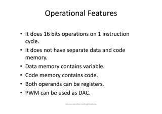 Operational Features

• It does 16 bits operations on 1 instruction 
    y
  cycle.
• It does not have separate data and code 
  memory.
  memory
• Data memory contains variable.
• Code memory contains code.
• B th
  Both operands can be registers.
               d      b     it
• PWM can be used as DAC.
                  microcontrollers and applications
 